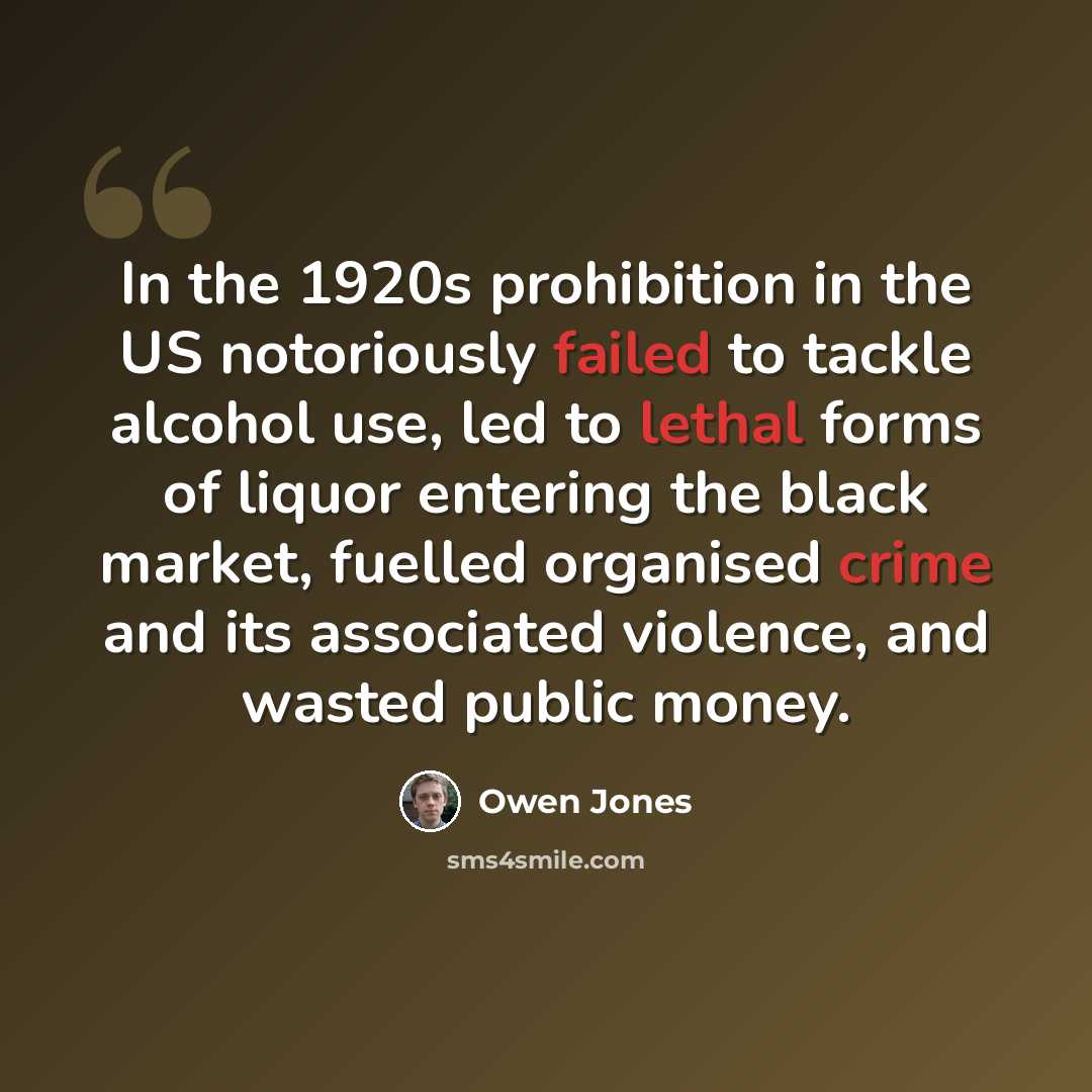 “In the 1920s prohibition in the US notoriously failed to tackle alcohol use, led to lethal forms of liquor entering the black market, fuelled organised crime and its associated violence, and wasted public money.” quote by Owen Jones