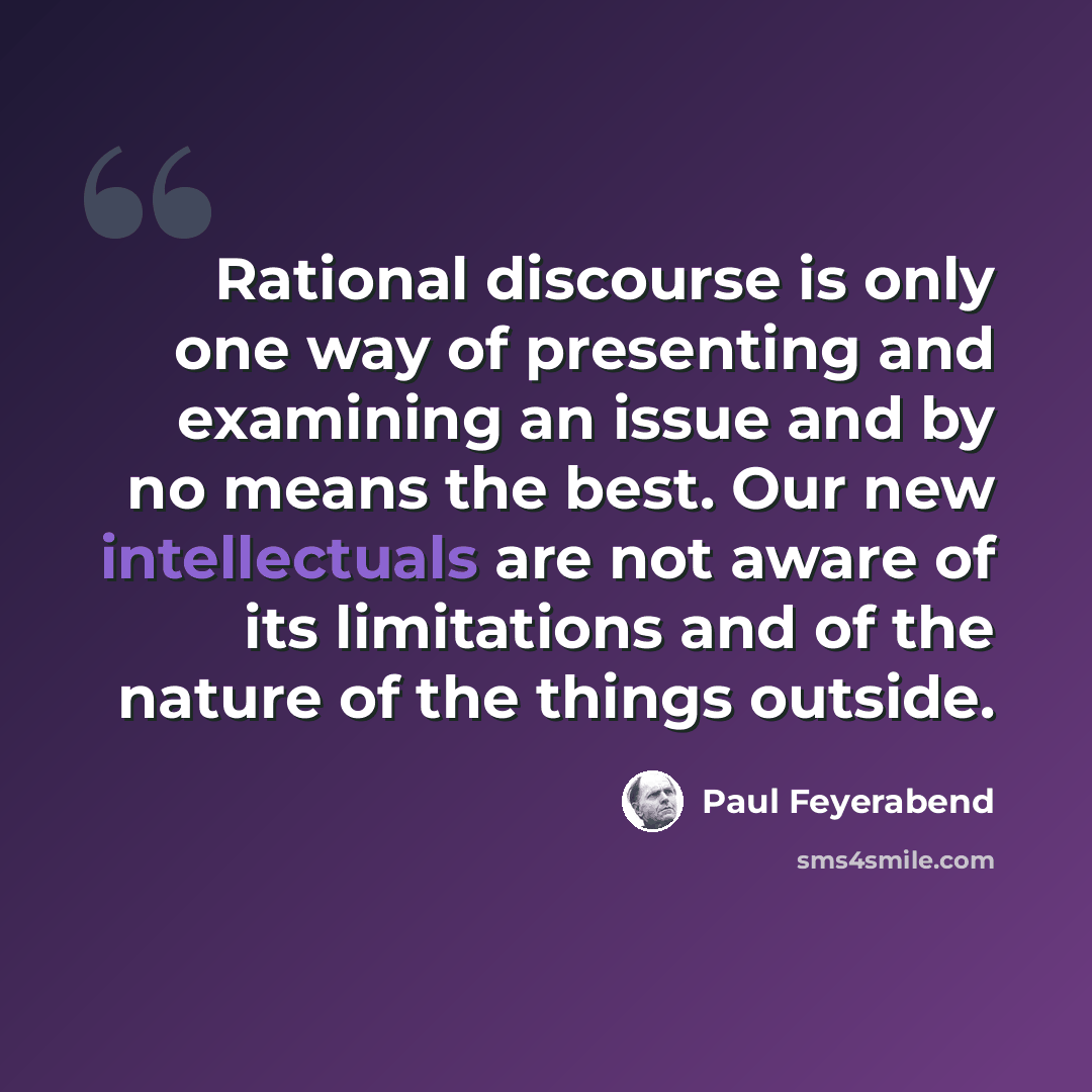 “Rational discourse is only one way of presenting and examining an issue and by no means the best. Our new intellectuals are not aware of its limitations and of the nature of the things outside.” quote by Paul Feyerabend