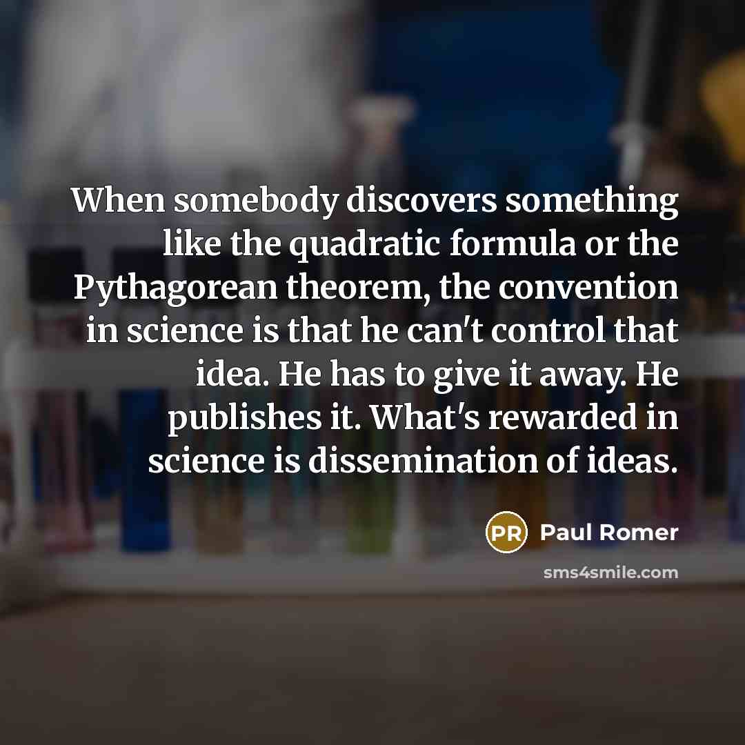 “When somebody discovers something like the quadratic formula or the Pythagorean theorem, the convention in science is that he can't control that idea. He has to give it away. He publishes it. What's rewarded in science is dissemination of ideas.” quote by Paul Romer