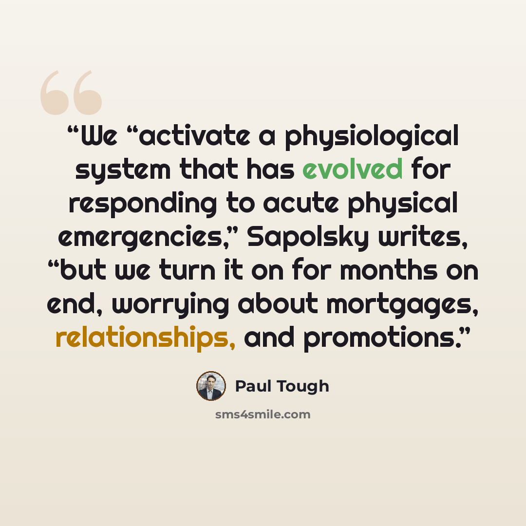 “We “activate a physiological system that has evolved for responding to acute physical emergencies,” Sapolsky writes, “but we turn it on for months on end, worrying about mortgages, relationships, and promotions.” quote by Paul Tough