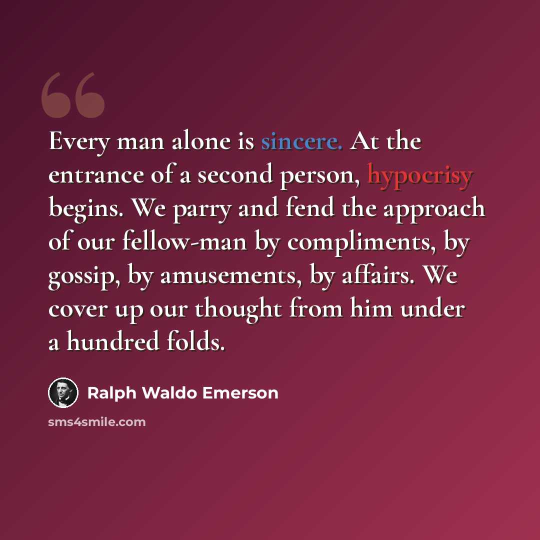 “Every man alone is sincere. At the entrance of a second person, hypocrisy begins. We parry and fend the approach of our fellow-man by compliments, by gossip, by amusements, by affairs. We cover up our thought from him under a hundred folds.” quote by Ralph Waldo Emerson