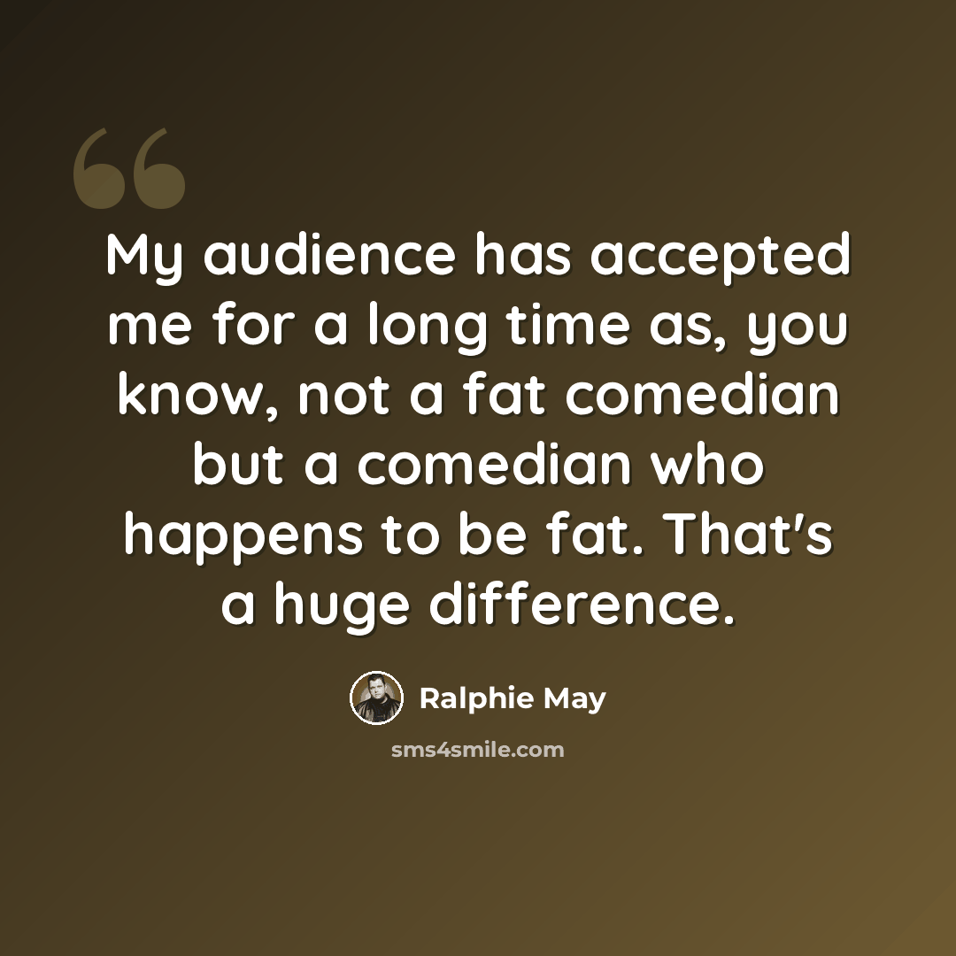 “My audience has accepted me for a long time as, you know, not a fat comedian but a comedian who happens to be fat. That's a huge difference.” quote by Ralphie May