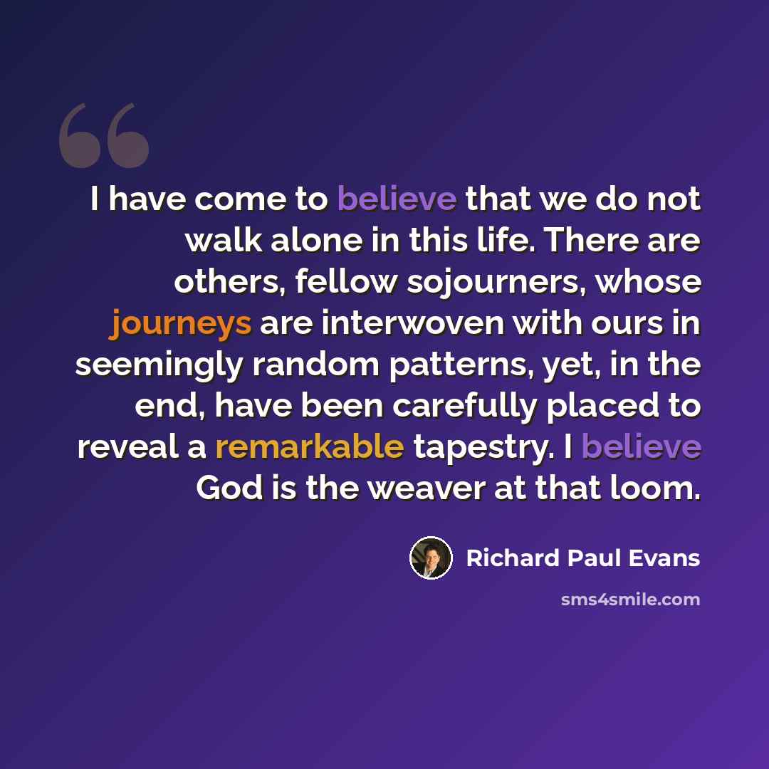 “I have come to believe that we do not walk alone in this life. There are others, fellow sojourners, whose journeys are interwoven with ours in seemingly random patterns, yet, in the end, have been carefully placed to reveal a remarkable tapestry. I believe God is the weaver at that loom.” quote by Richard Paul Evans