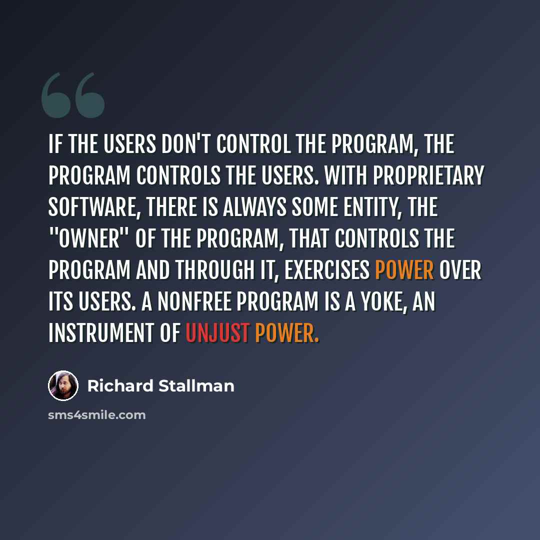 “If the users don't control the program, the program controls the users. With proprietary software, there is always some entity, the "owner" of the program, that controls the program and through it, exercises power over its users. A nonfree program is a yoke, an instrument of unjust power.” quote by Richard Stallman