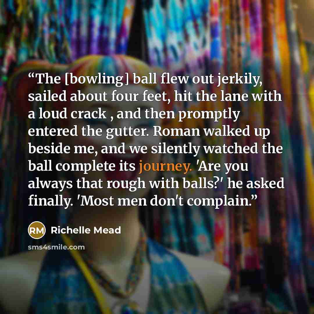 “The [bowling] ball flew out jerkily, sailed about four feet, hit the lane with a loud crack , and then promptly entered the gutter. Roman walked up beside me, and we silently watched the ball complete its journey. 'Are you always that rough with balls?' he asked finally. 'Most men don't complain.” quote by Richelle Mead