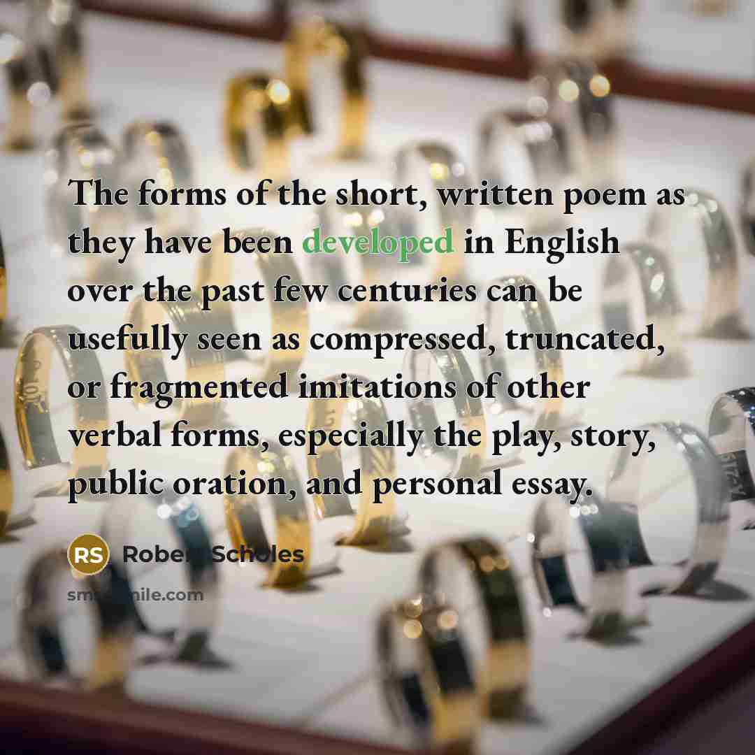 “The forms of the short, written poem as they have been developed in English over the past few centuries can be usefully seen as compressed, truncated, or fragmented imitations of other verbal forms, especially the play, story, public oration, and personal essay.” quote by Robert Scholes