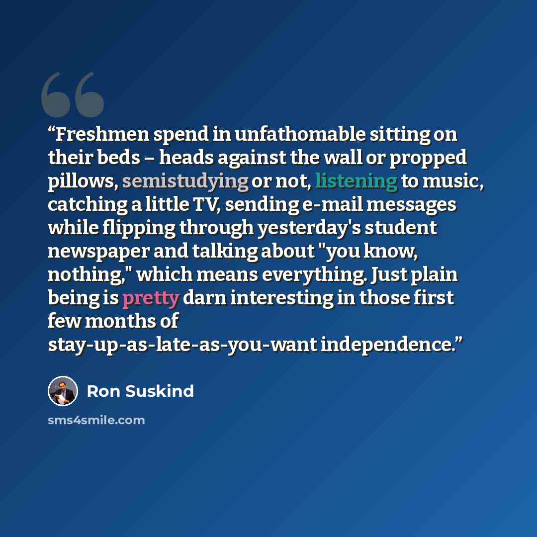 “Freshmen spend in unfathomable sitting on their beds – heads against the wall or propped pillows, semistudying or not, listening to music, catching a little TV, sending e-mail messages while flipping through yesterday's student newspaper and talking about "you know, nothing," which means…” quote by Ron Suskind