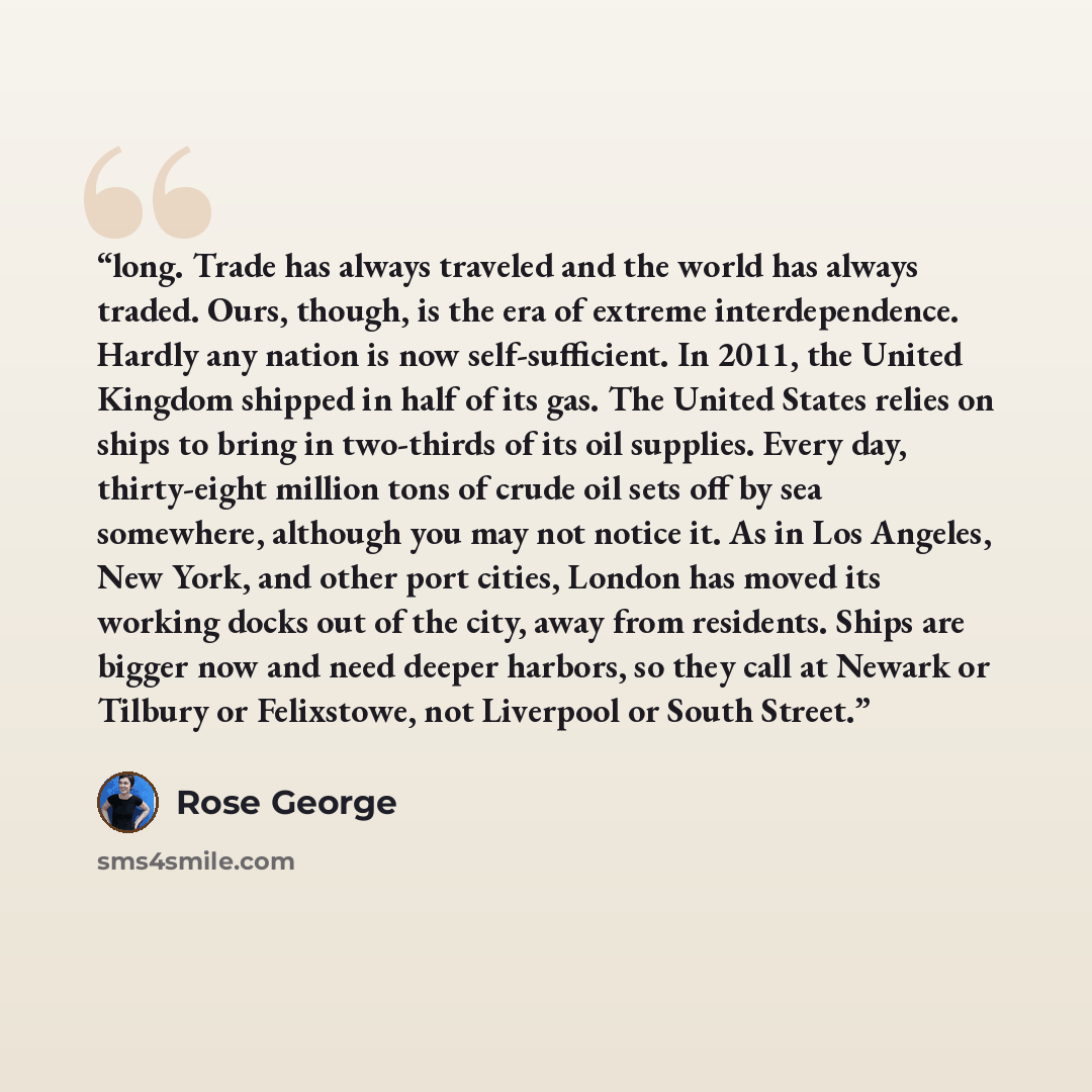 “long. Trade has always traveled and the world has always traded. Ours, though, is the era of extreme interdependence. Hardly any nation is now self-sufficient. In 2011, the United Kingdom shipped in half of its gas. The United States relies on ships to bring in two-thirds of its oil supplies…” quote by Rose George