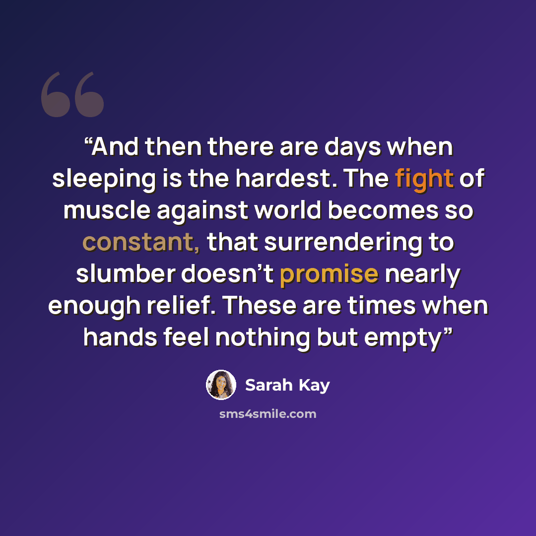 “And then there are days when sleeping is the hardest. The fight of muscle against world becomes so constant, that surrendering to slumber doesn't promise nearly enough relief. These are times when hands feel nothing but empty” quote by Sarah Kay