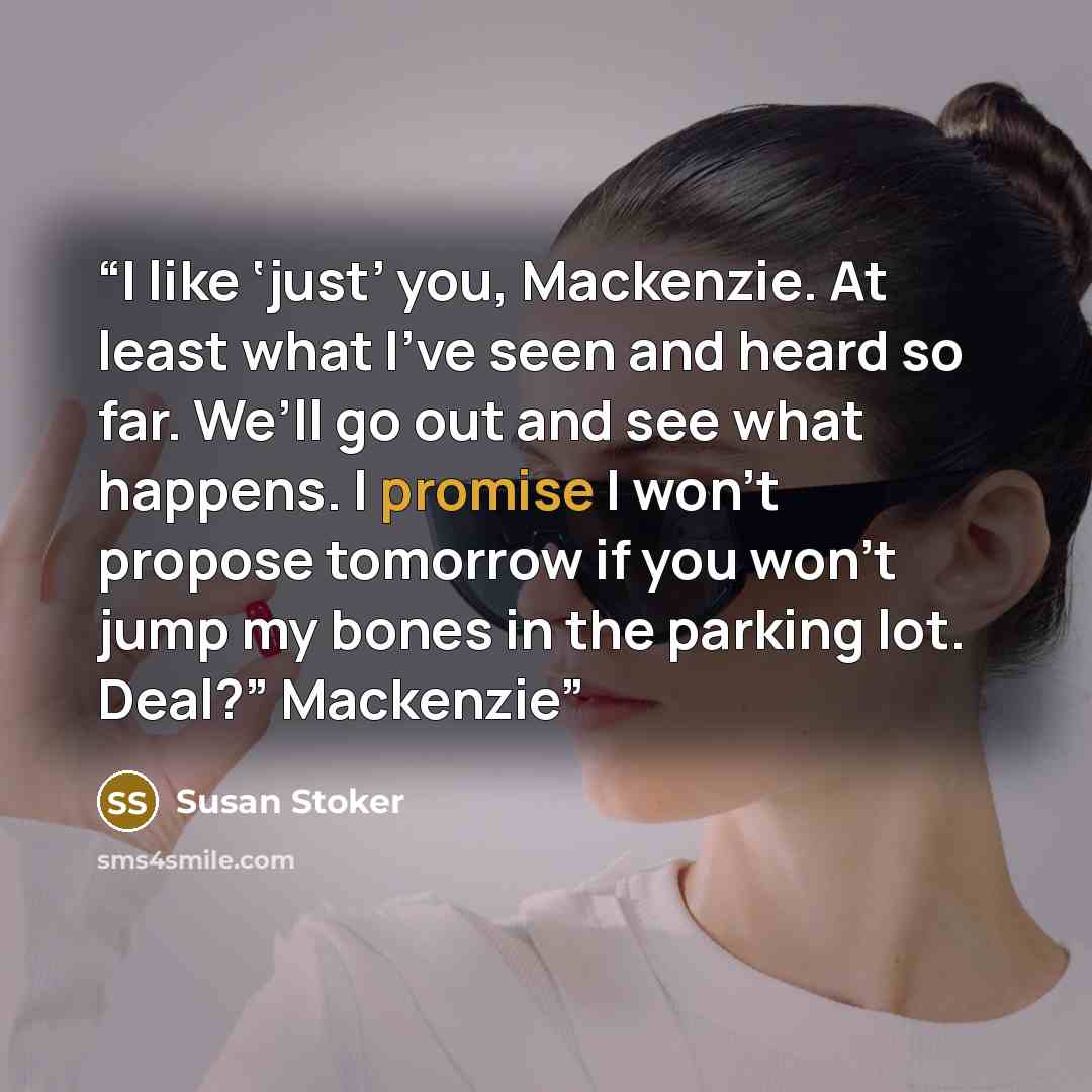 “I like ‘just’ you, Mackenzie. At least what I’ve seen and heard so far. We’ll go out and see what happens. I promise I won’t propose tomorrow if you won’t jump my bones in the parking lot. Deal?” Mackenzie” quote by Susan Stoker