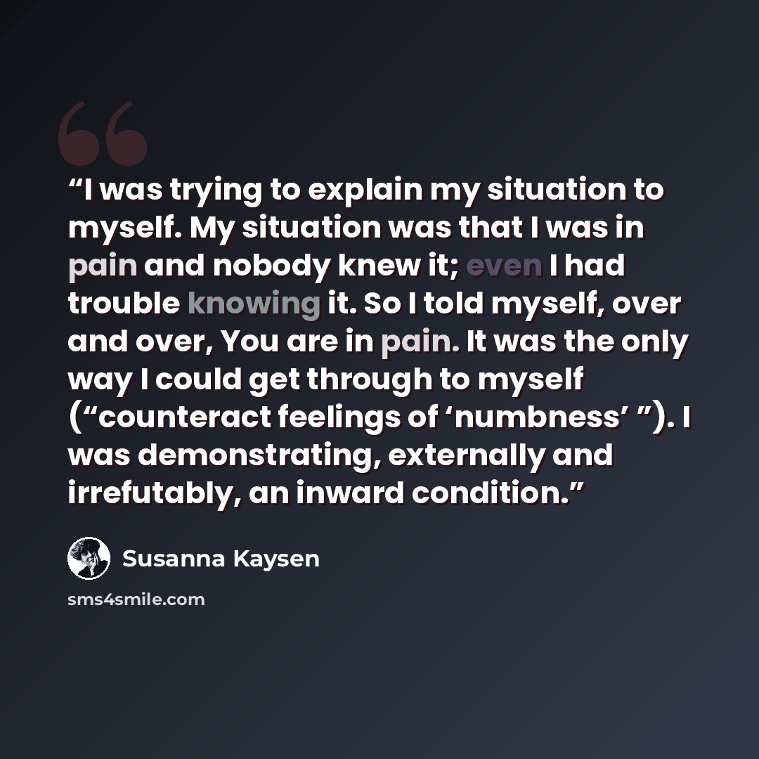 “I was trying to explain my situation to myself. My situation was that I was in pain and nobody knew it; even I had trouble knowing it. So I told myself, over and over, You are in pain. It was the only way I could get through to myself (“counteract feelings of ‘numbness’ ”). I was demonstrating…” quote by Susanna Kaysen