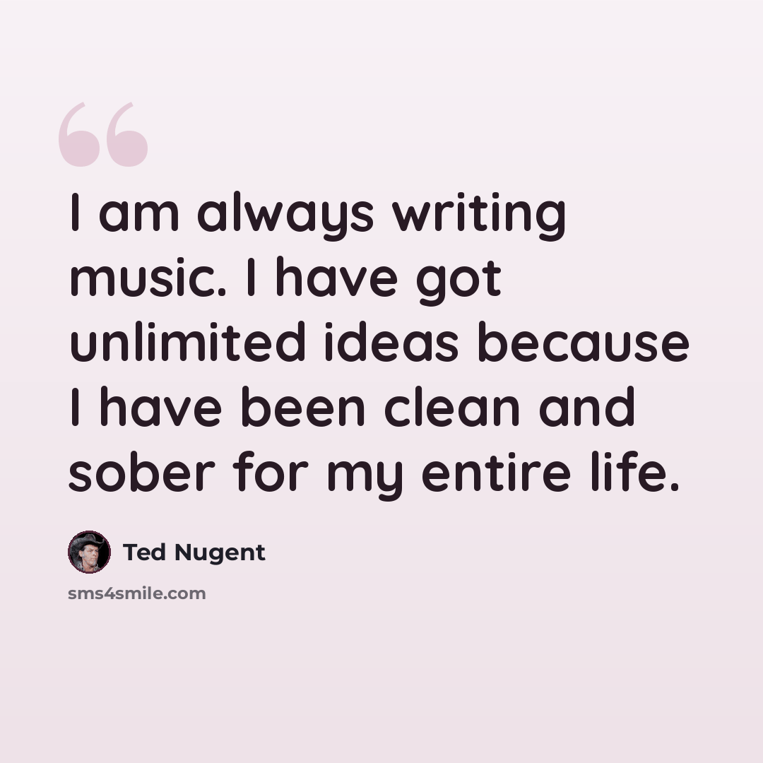 “I am always writing music. I have got unlimited ideas because I have been clean and sober for my entire life.” quote by Ted Nugent