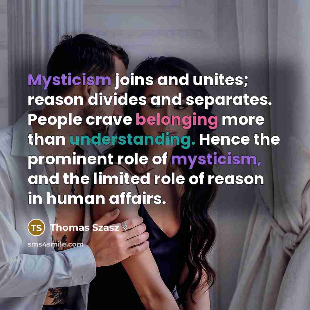 “Mysticism joins and unites; reason divides and separates. People crave belonging more than understanding. Hence the prominent role of mysticism, and the limited role of reason in human affairs.” quote by Thomas Szasz