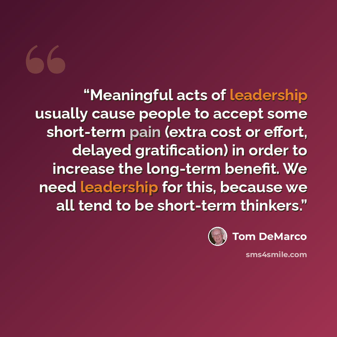“Meaningful acts of leadership usually cause people to accept some short-term pain (extra cost or effort, delayed gratification) in order to increase the long-term benefit. We need leadership for this, because we all tend to be short-term thinkers.” quote by Tom DeMarco