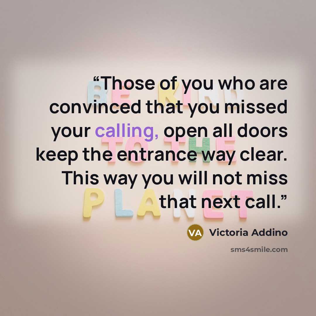 “Those of you who are convinced that you missed your calling, open all doors keep the entrance way clear. This way you will not miss that next call.” quote by Victoria Addino
