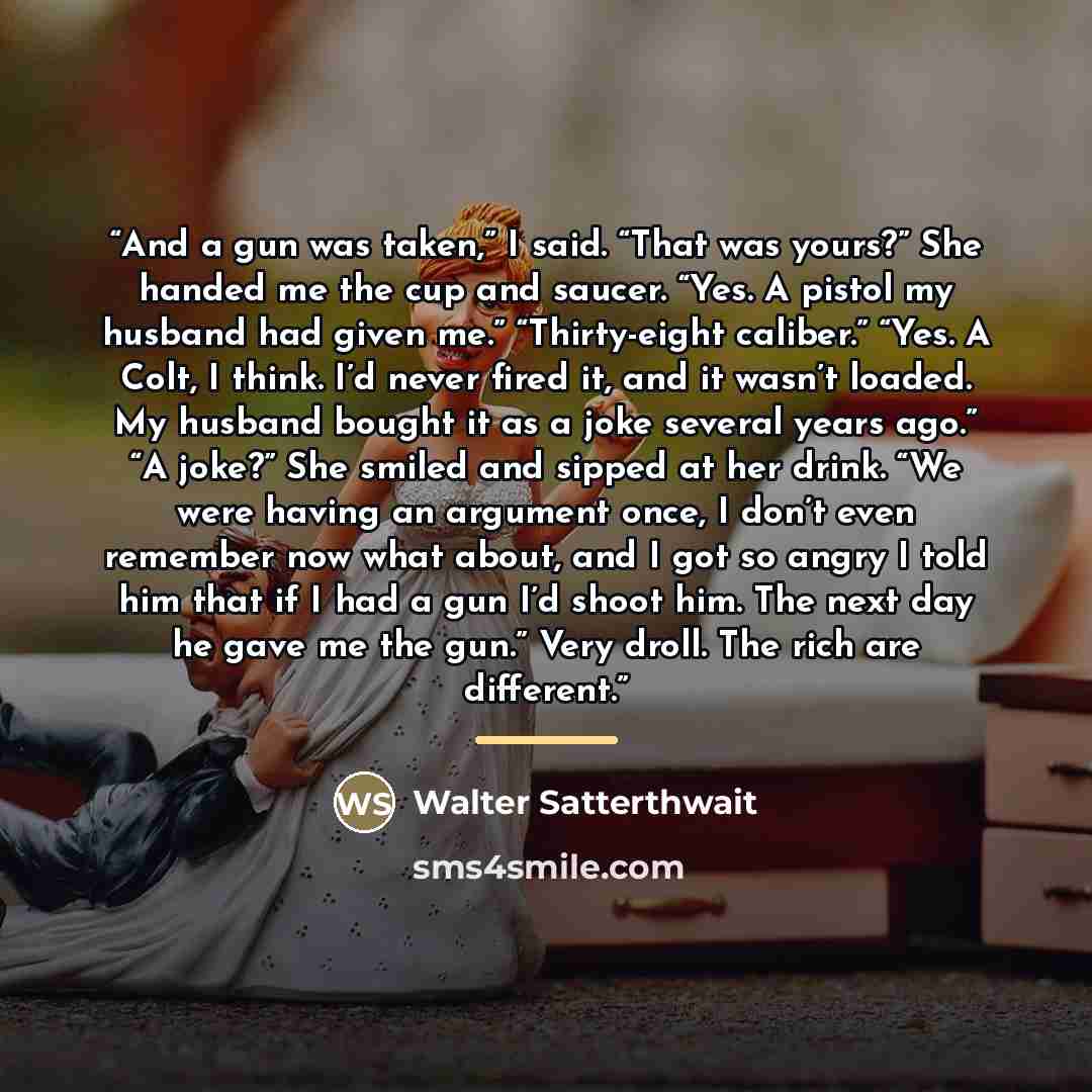 “And a gun was taken,” I said. “That was yours?” She handed me the cup and saucer. “Yes. A pistol my husband had given me.” “Thirty-eight caliber.” “Yes. A Colt, I think. I’d never fired it, and it wasn’t loaded. My husband bought it as a joke several years ago.” “A joke?” She smiled and sipped at…” quote by Walter Satterthwait