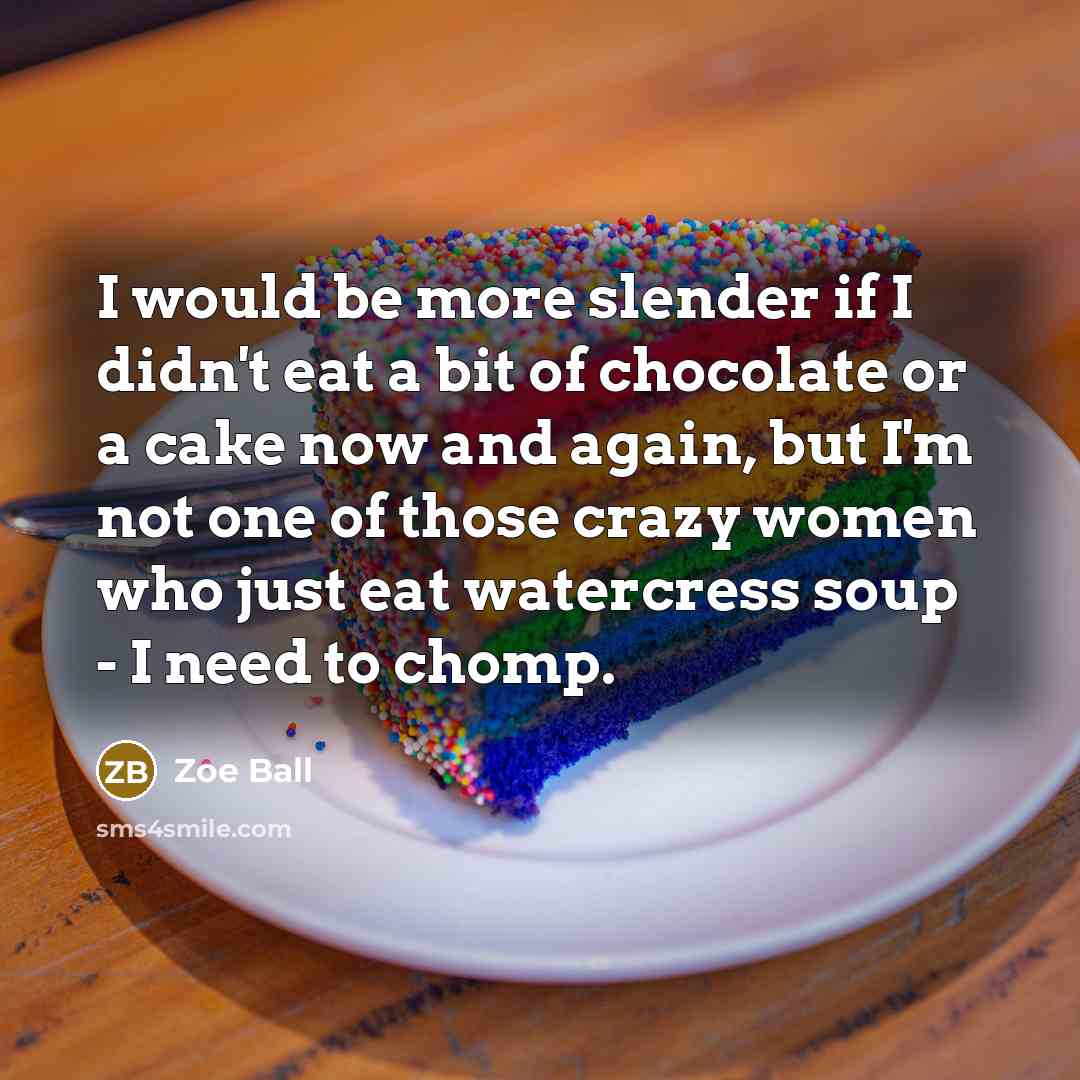 “I would be more slender if I didn't eat a bit of chocolate or a cake now and again, but I'm not one of those crazy women who just eat watercress soup - I need to chomp.” quote by Zoe Ball