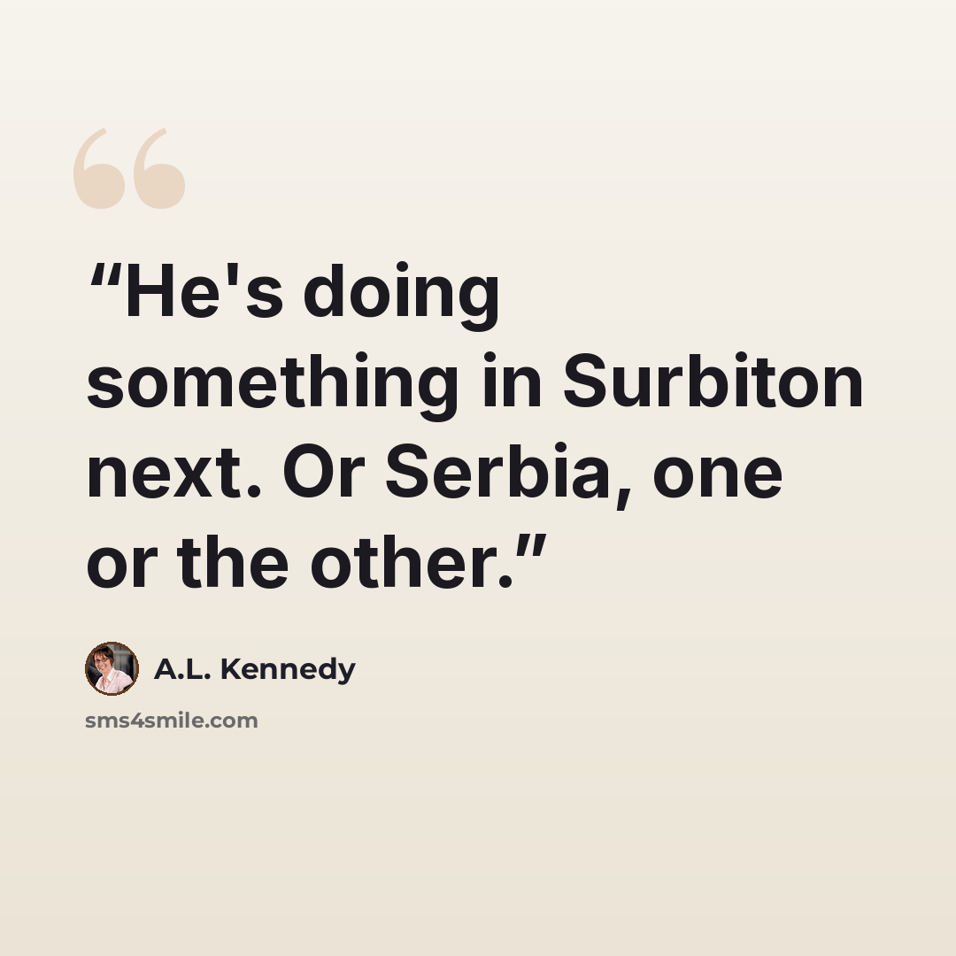 “He's doing something in Surbiton next. Or Serbia, one or the other.” quote by A.L. Kennedy