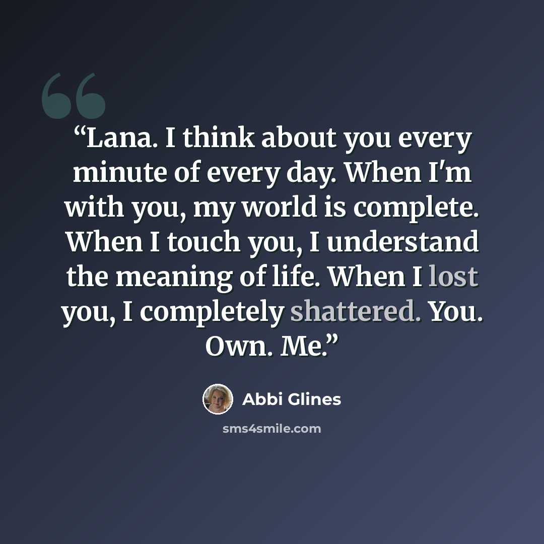 “Lana. I think about you every minute of every day. When I'm with you, my world is complete. When I touch you, I understand the meaning of life. When I lost you, I completely shattered. You. Own. Me.” quote by Abbi Glines