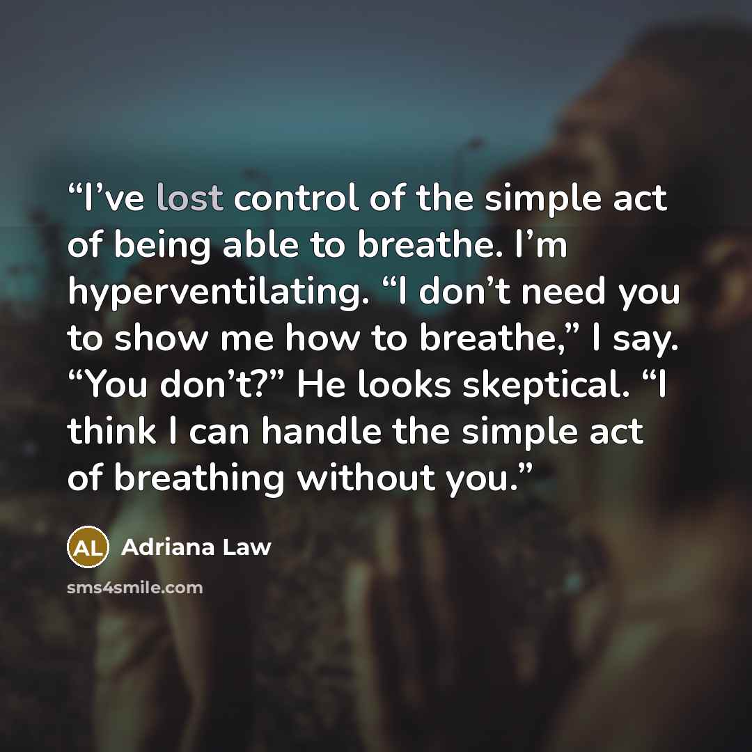 “I’ve lost control of the simple act of being able to breathe. I’m hyperventilating. “I don’t need you to show me how to breathe,” I say. “You don’t?” He looks skeptical. “I think I can handle the simple act of breathing without you.” quote by Adriana Law