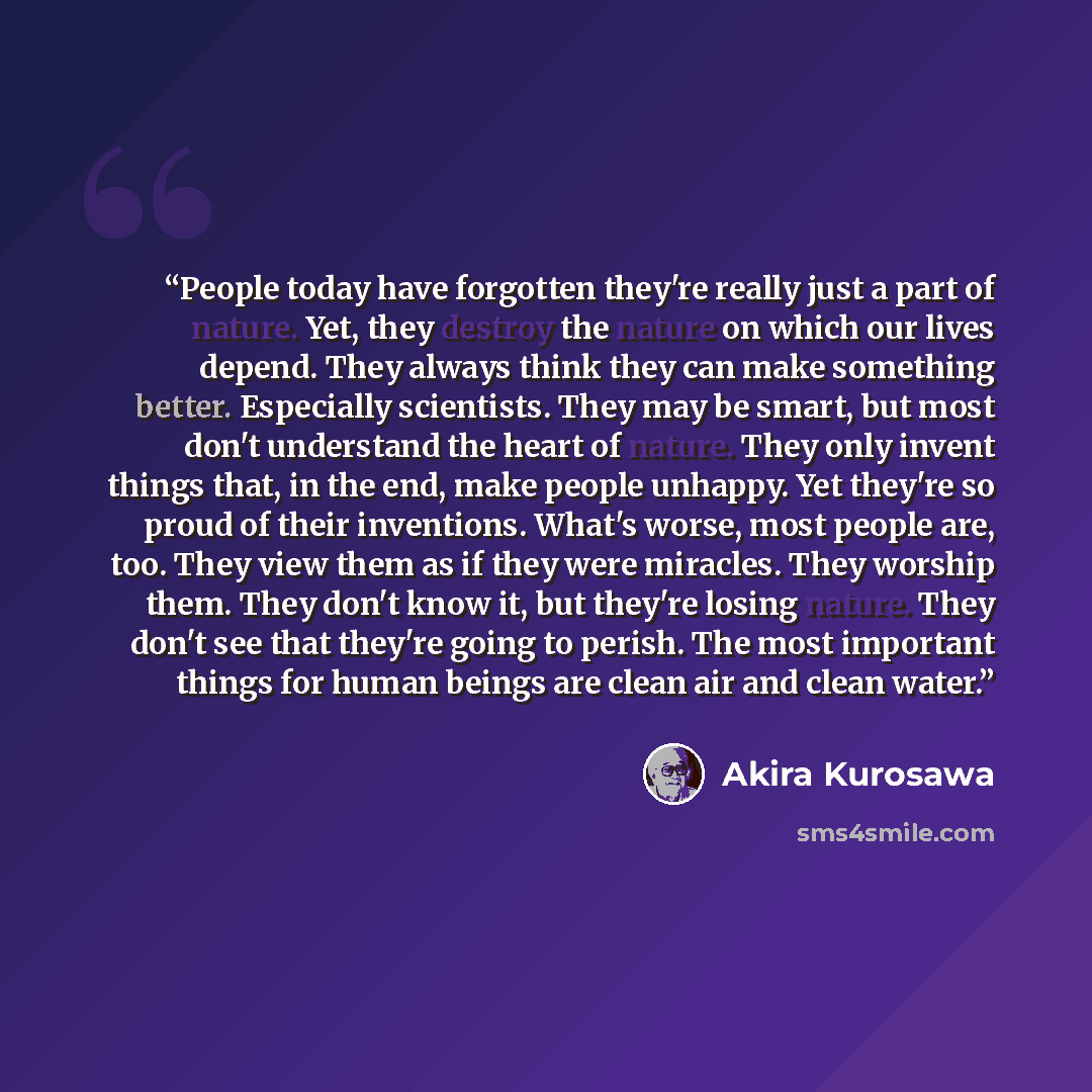 “People today have forgotten they're really just a part of nature. Yet, they destroy the nature on which our lives depend. They always think they can make something better. Especially scientists. They may be smart, but most don't understand the heart of nature. They only invent things that, in the…” quote by Akira Kurosawa