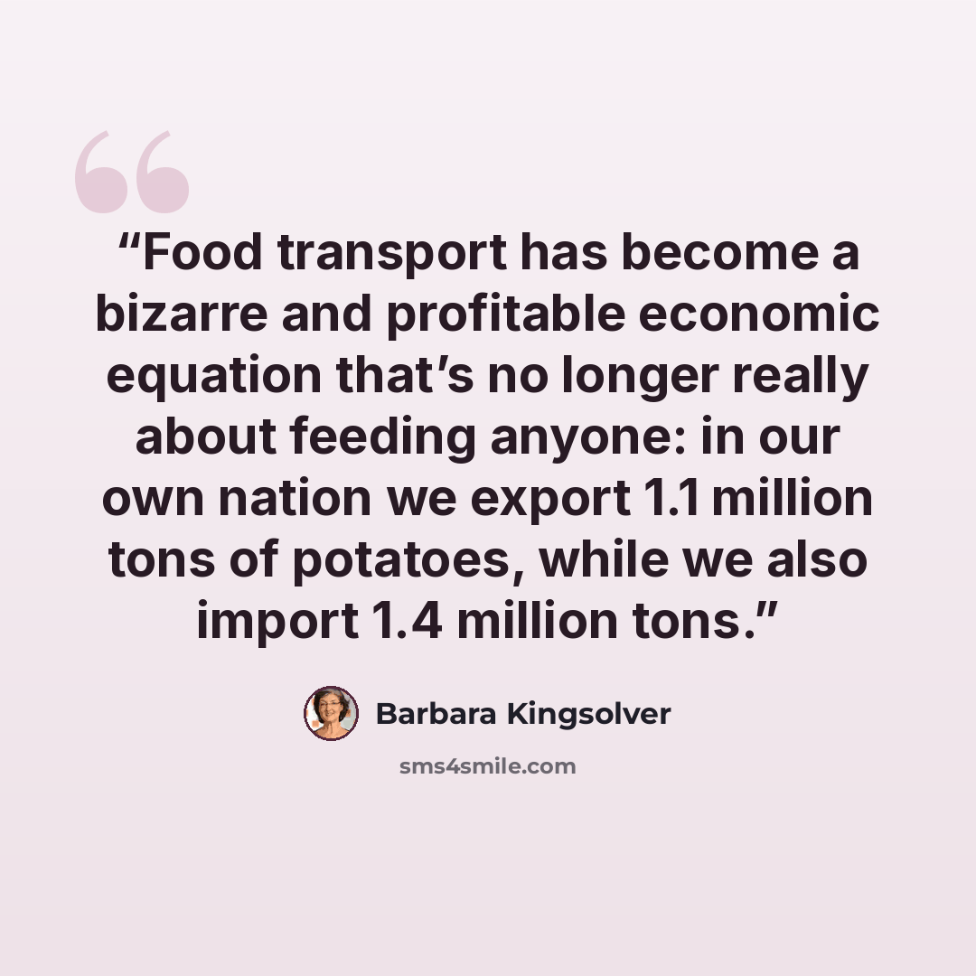“Food transport has become a bizarre and profitable economic equation that’s no longer really about feeding anyone: in our own nation we export 1.1 million tons of potatoes, while we also import 1.4 million tons.” quote by Barbara Kingsolver