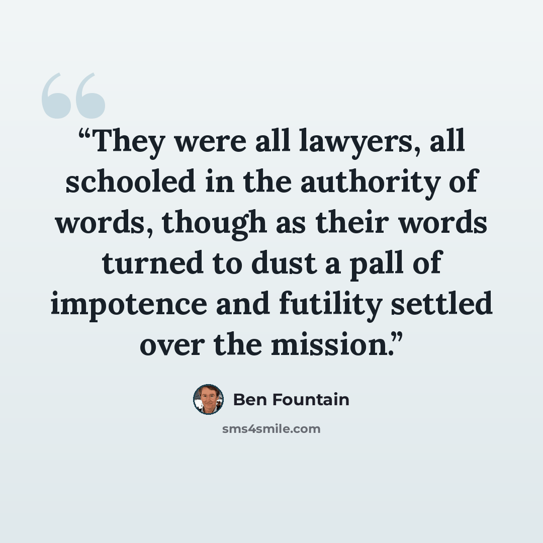 “They were all lawyers, all schooled in the authority of words, though as their words turned to dust a pall of impotence and futility settled over the mission.” quote by Ben Fountain