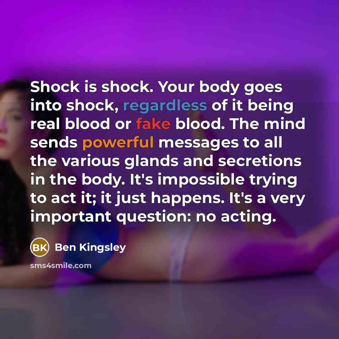 “Shock is shock. Your body goes into shock, regardless of it being real blood or fake blood. The mind sends powerful messages to all the various glands and secretions in the body. It's impossible trying to act it; it just happens. It's a very important question: no acting.” quote by Ben Kingsley
