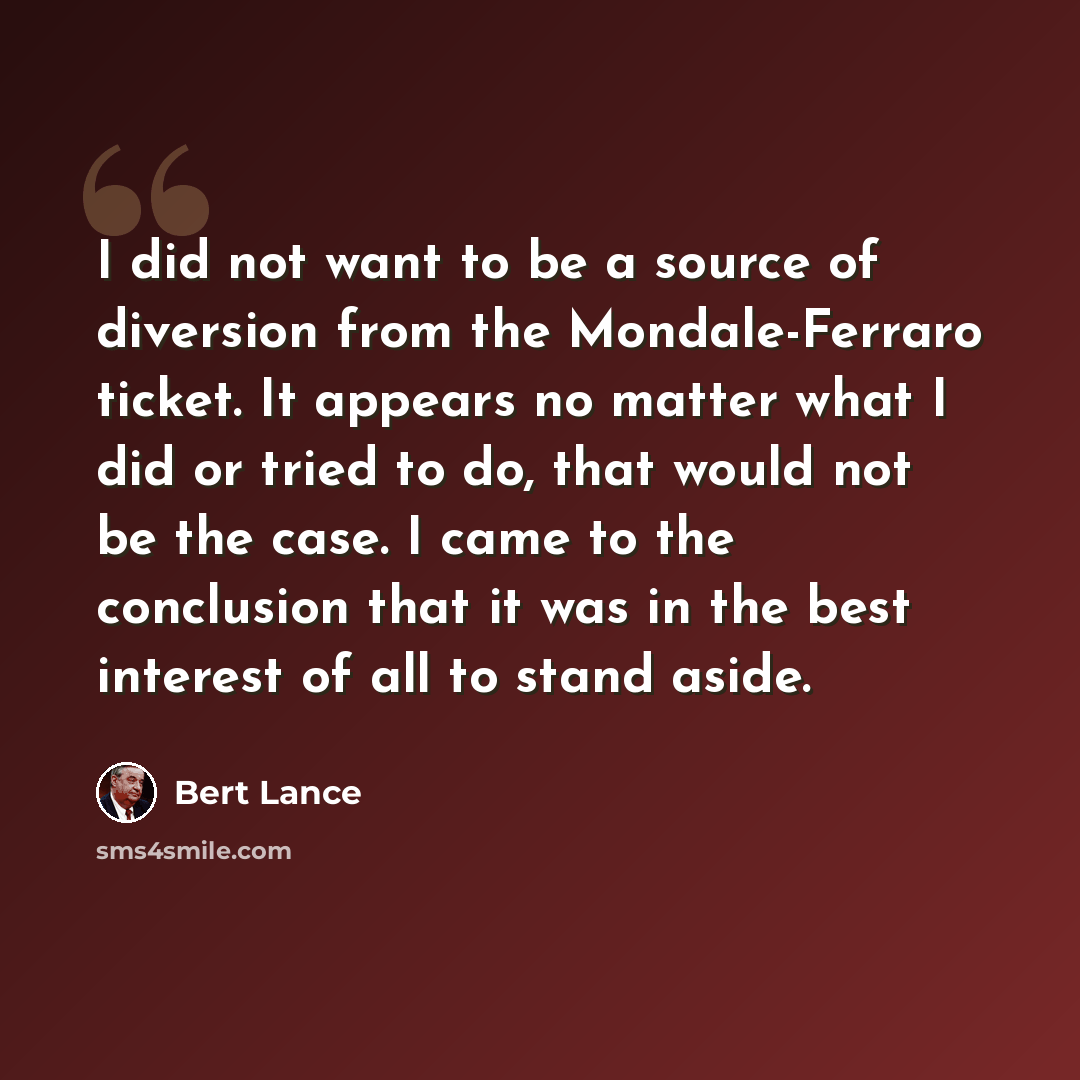 “I did not want to be a source of diversion from the Mondale-Ferraro ticket. It appears no matter what I did or tried to do, that would not be the case. I came to the conclusion that it was in the best interest of all to stand aside.” quote by Bert Lance