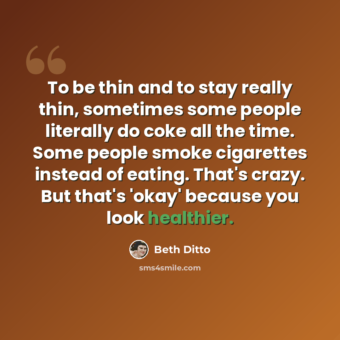 “To be thin and to stay really thin, sometimes some people literally do coke all the time. Some people smoke cigarettes instead of eating. That's crazy. But that's 'okay' because you look healthier.” quote by Beth Ditto