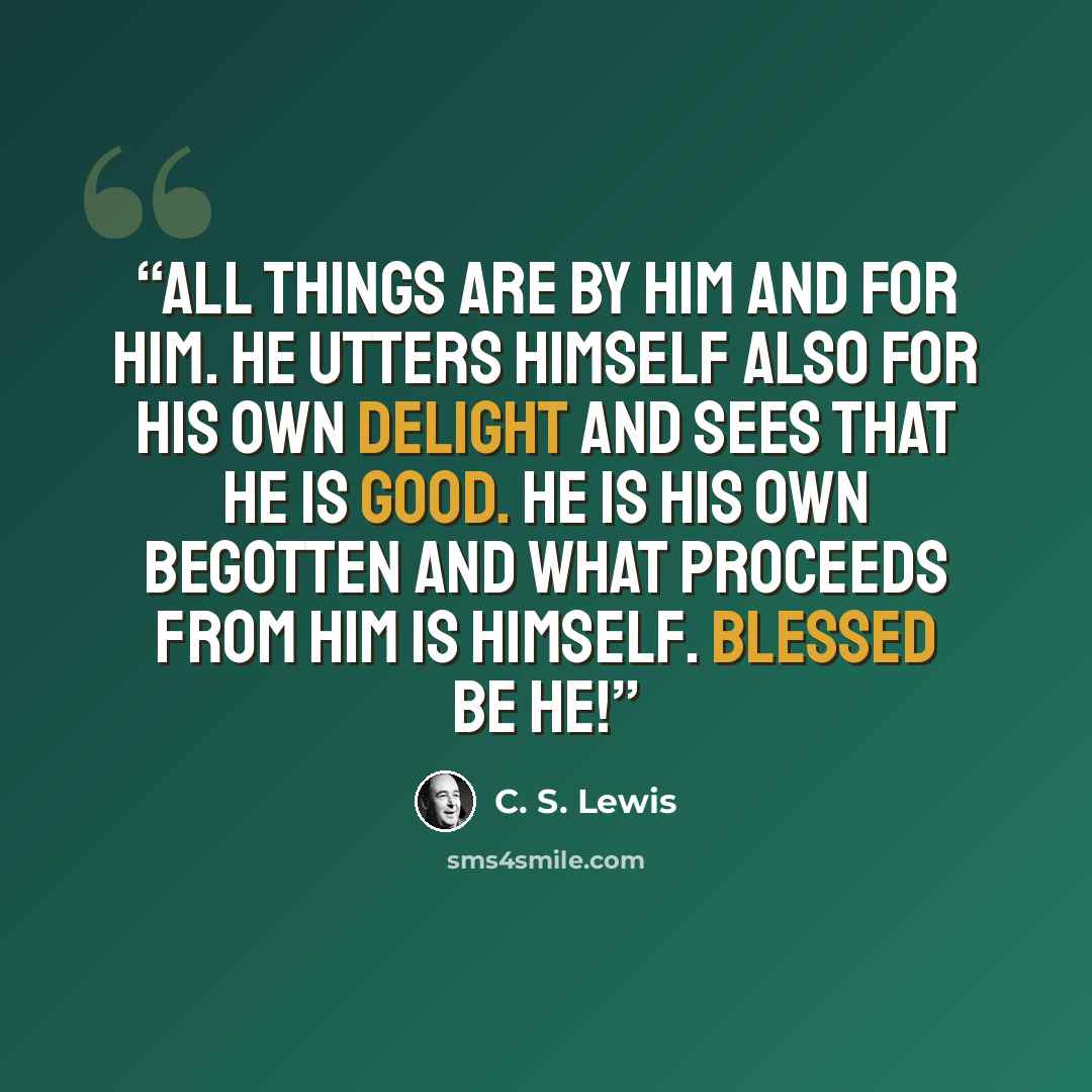 “All things are by Him and for Him. He utters Himself also for His own delight and sees that He is good. He is His own begotten and what proceeds from Him is Himself. Blessed be He!” quote by C. S. Lewis