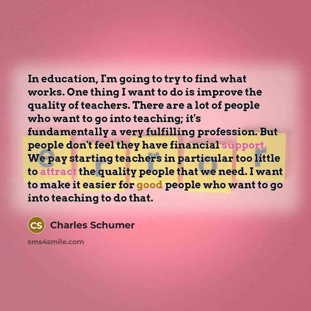 “In education, I'm going to try to find what works. One thing I want to do is improve the quality of teachers. There are a lot of people who want to go into teaching; it's fundamentally a very fulfilling profession. But people don't feel they have financial support. We pay starting teachers in…” quote by Charles Schumer
