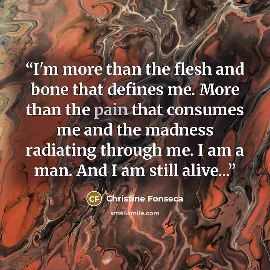 “I'm more than the flesh and bone that defines me. More than the pain that consumes me and the madness radiating through me. I am a man. And I am still alive...” quote by Christine Fonseca