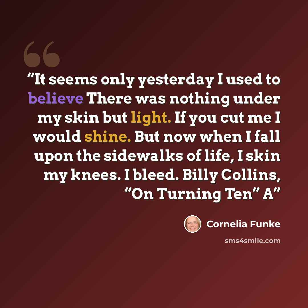 “It seems only yesterday I used to believe There was nothing under my skin but light. If you cut me I would shine. But now when I fall upon the sidewalks of life, I skin my knees. I bleed. Billy Collins, “On Turning Ten” A” quote by Cornelia Funke