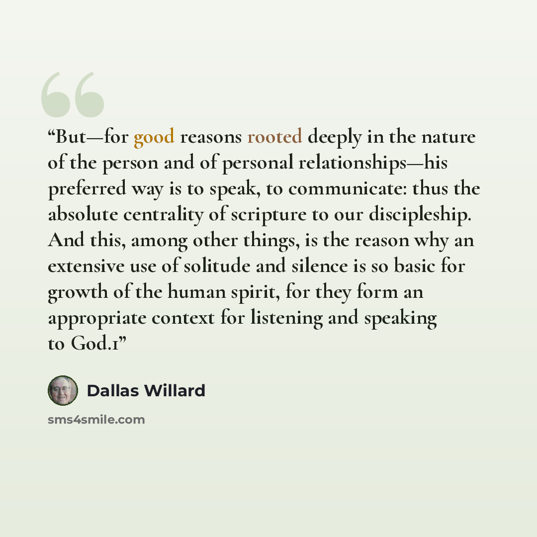 “But—for good reasons rooted deeply in the nature of the person and of personal relationships—his preferred way is to speak, to communicate: thus the absolute centrality of scripture to our discipleship. And this, among other things, is the reason why an extensive use of solitude and silence is so…” quote by Dallas Willard