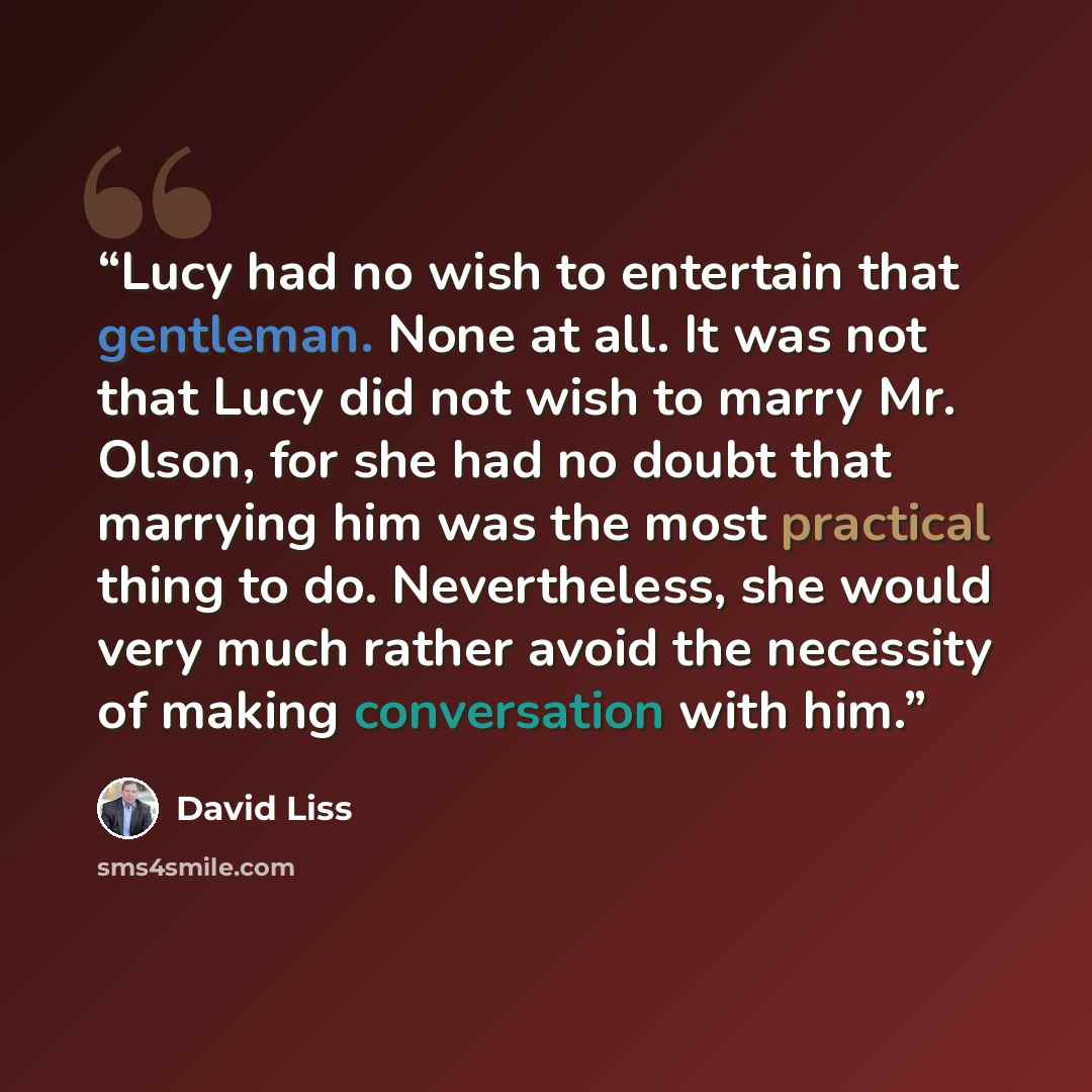 “Lucy had no wish to entertain that gentleman. None at all. It was not that Lucy did not wish to marry Mr. Olson, for she had no doubt that marrying him was the most practical thing to do. Nevertheless, she would very much rather avoid the necessity of making conversation with him.” quote by David Liss