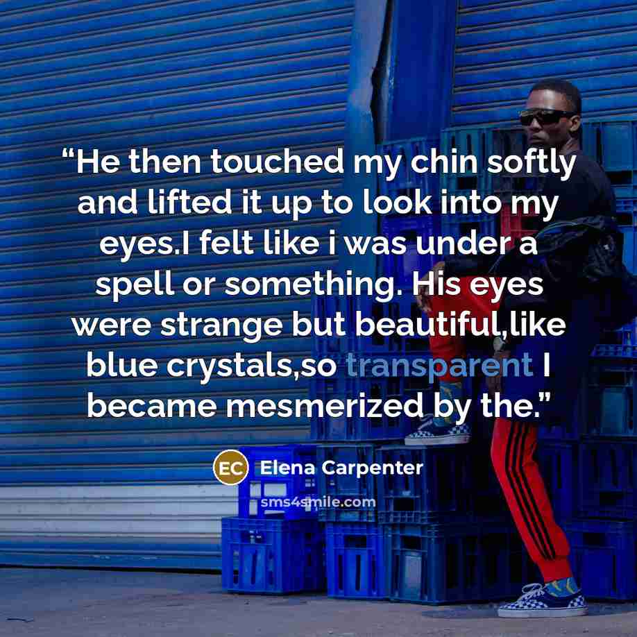 “He then touched my chin softly and lifted it up to look into my eyes.I felt like i was under a spell or something. His eyes were strange but beautiful,like blue crystals,so transparent I became mesmerized by the.” quote by Elena Carpenter