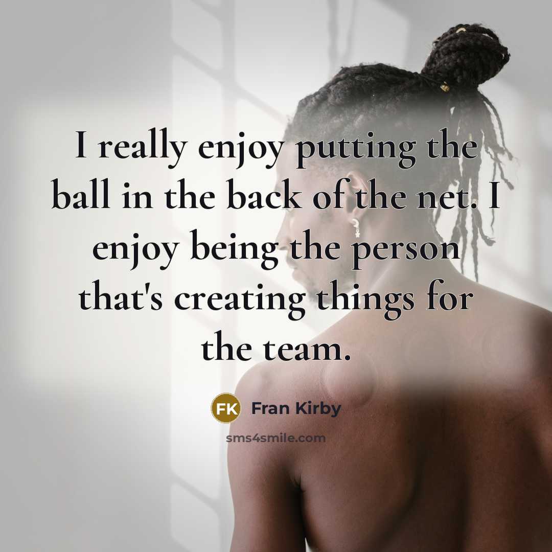 “I really enjoy putting the ball in the back of the net. I enjoy being the person that's creating things for the team.” quote by Fran Kirby