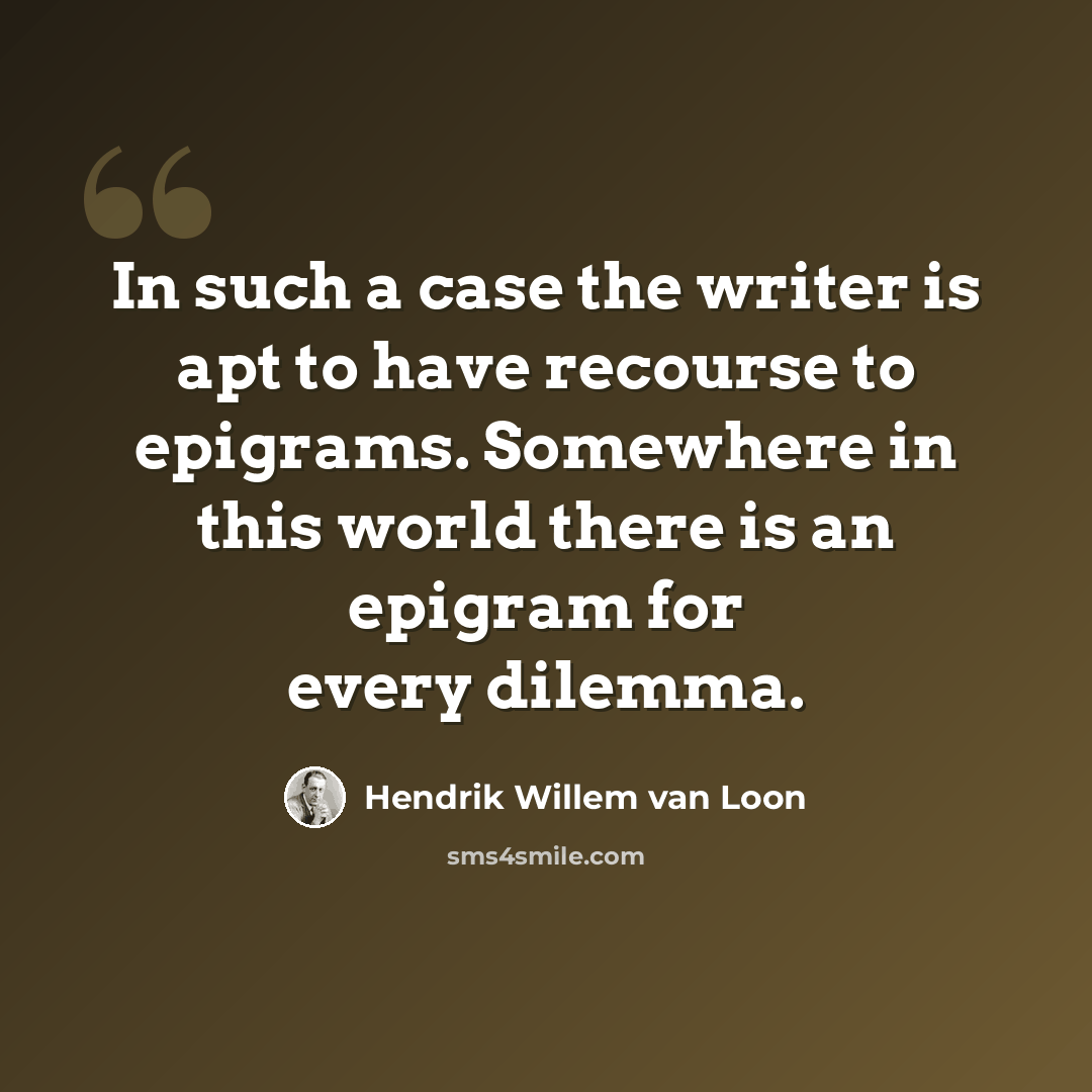 “In such a case the writer is apt to have recourse to epigrams. Somewhere in this world there is an epigram for every dilemma.” quote by Hendrik Willem van Loon