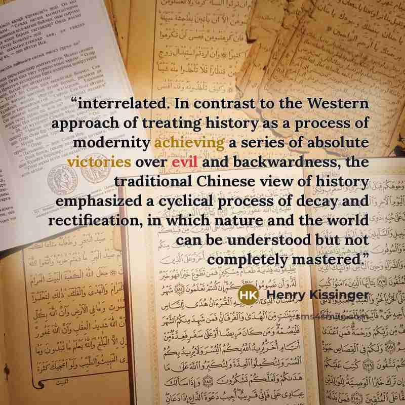 “interrelated. In contrast to the Western approach of treating history as a process of modernity achieving a series of absolute victories over evil and backwardness, the traditional Chinese view of history emphasized a cyclical process of decay and rectification, in which nature and the world can…” quote by Henry Kissinger