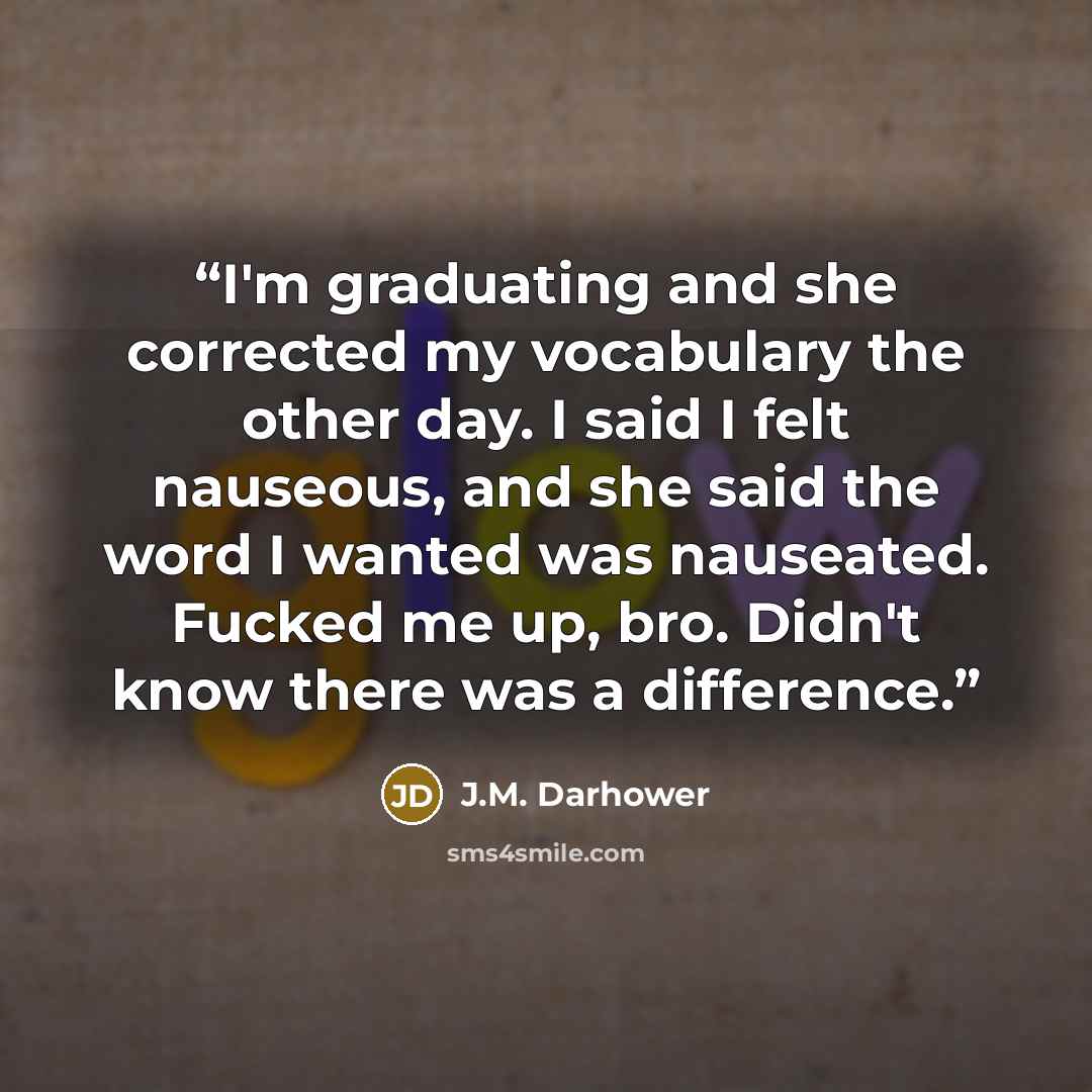 “I'm graduating and she corrected my vocabulary the other day. I said I felt nauseous, and she said the word I wanted was nauseated. Fucked me up, bro. Didn't know there was a difference.” quote by J.M. Darhower