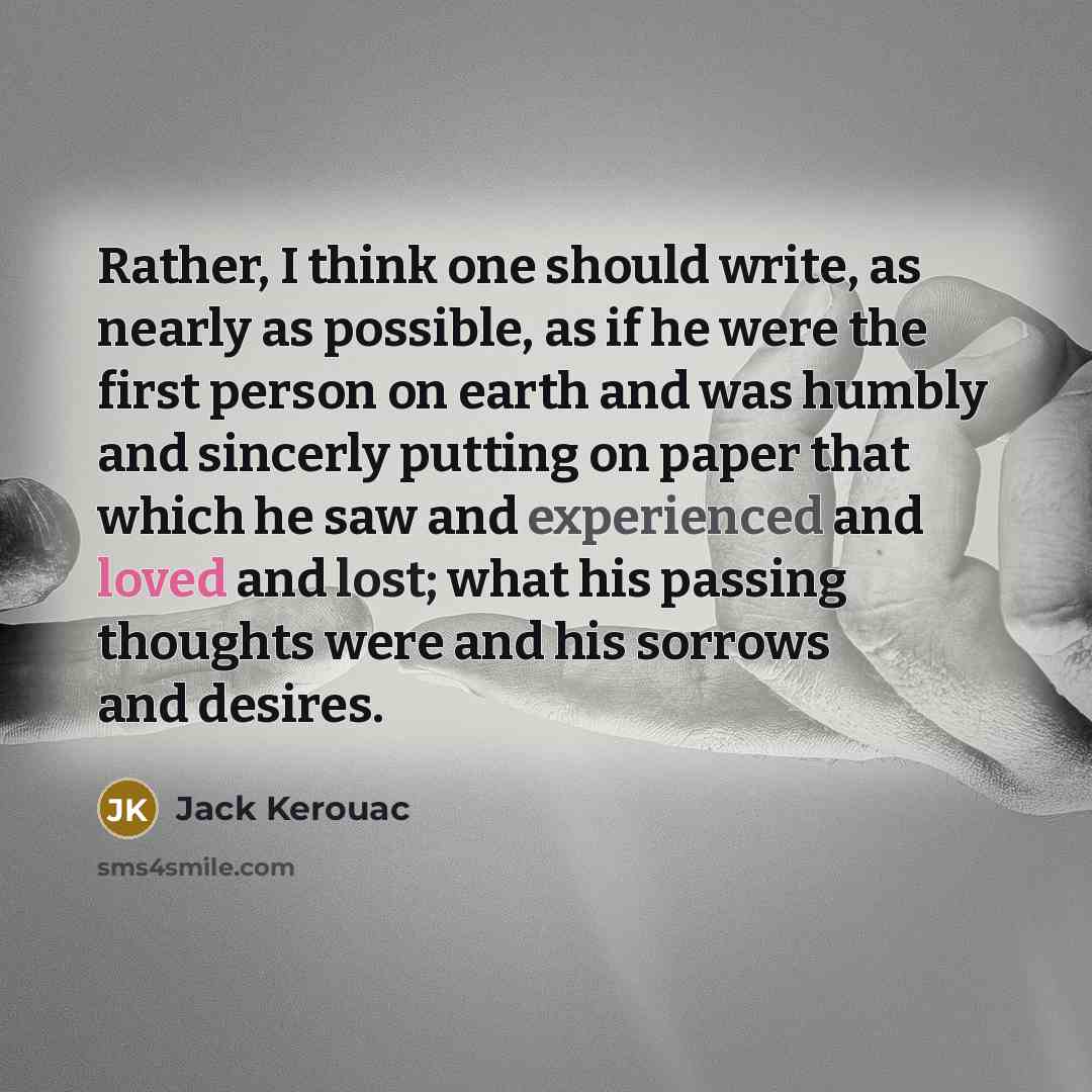 “Rather, I think one should write, as nearly as possible, as if he were the first person on earth and was humbly and sincerly putting on paper that which he saw and experienced and loved and lost; what his passing thoughts were and his sorrows and desires.” quote by Jack Kerouac
