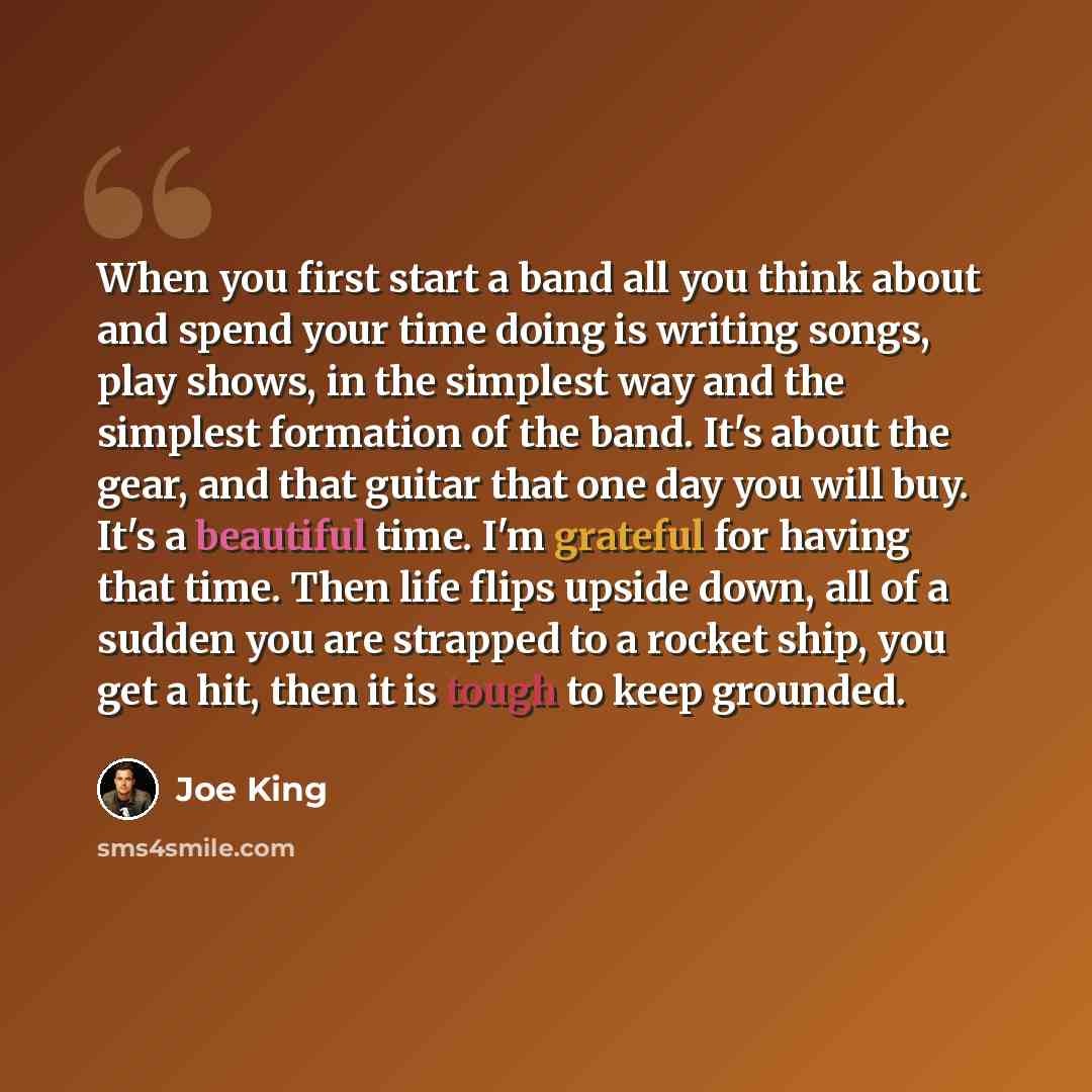“When you first start a band all you think about and spend your time doing is writing songs, play shows, in the simplest way and the simplest formation of the band. It's about the gear, and that guitar that one day you will buy. It's a beautiful time. I'm grateful for having that time. Then life…” quote by Joe King