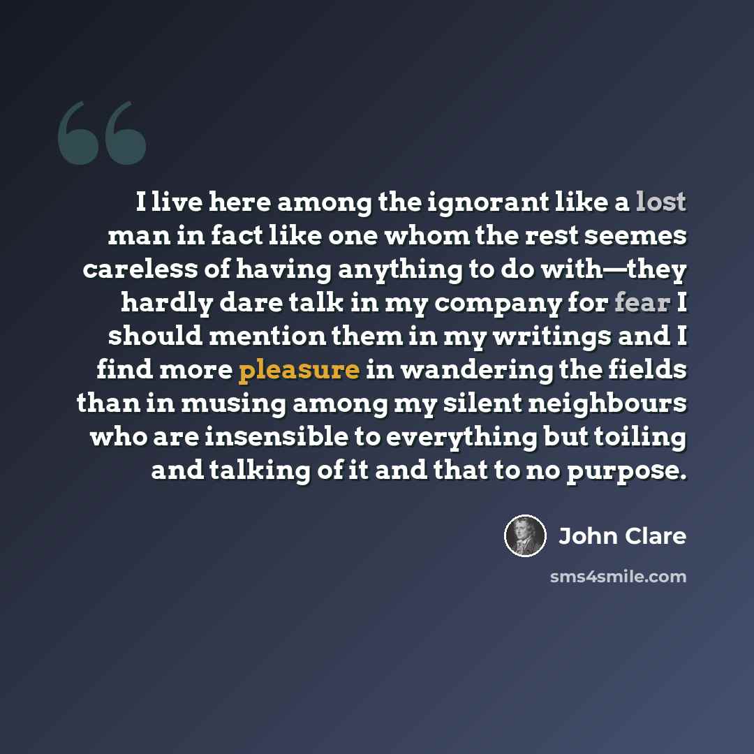 “I live here among the ignorant like a lost man in fact like one whom the rest seemes careless of having anything to do with—they hardly dare talk in my company for fear I should mention them in my writings and I find more pleasure in wandering the fields than in musing among my silent neighbours…” quote by John Clare