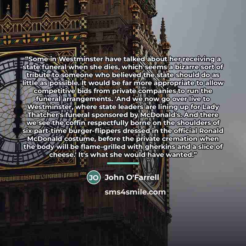 “Some in Westminster have talked about her receiving a state funeral when she dies, which seems a bizarre sort of tribute to someone who believed the state should do as little as possible. It would be far more appropriate to allow competitive bids from private companies to run the funeral…” quote by John O'Farrell