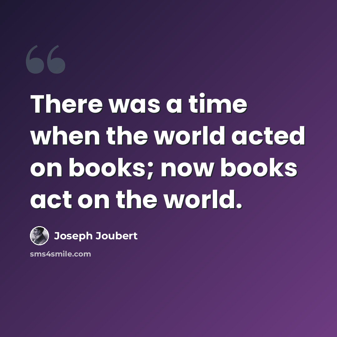 “There was a time when the world acted on books; now books act on the world.” quote by Joseph Joubert