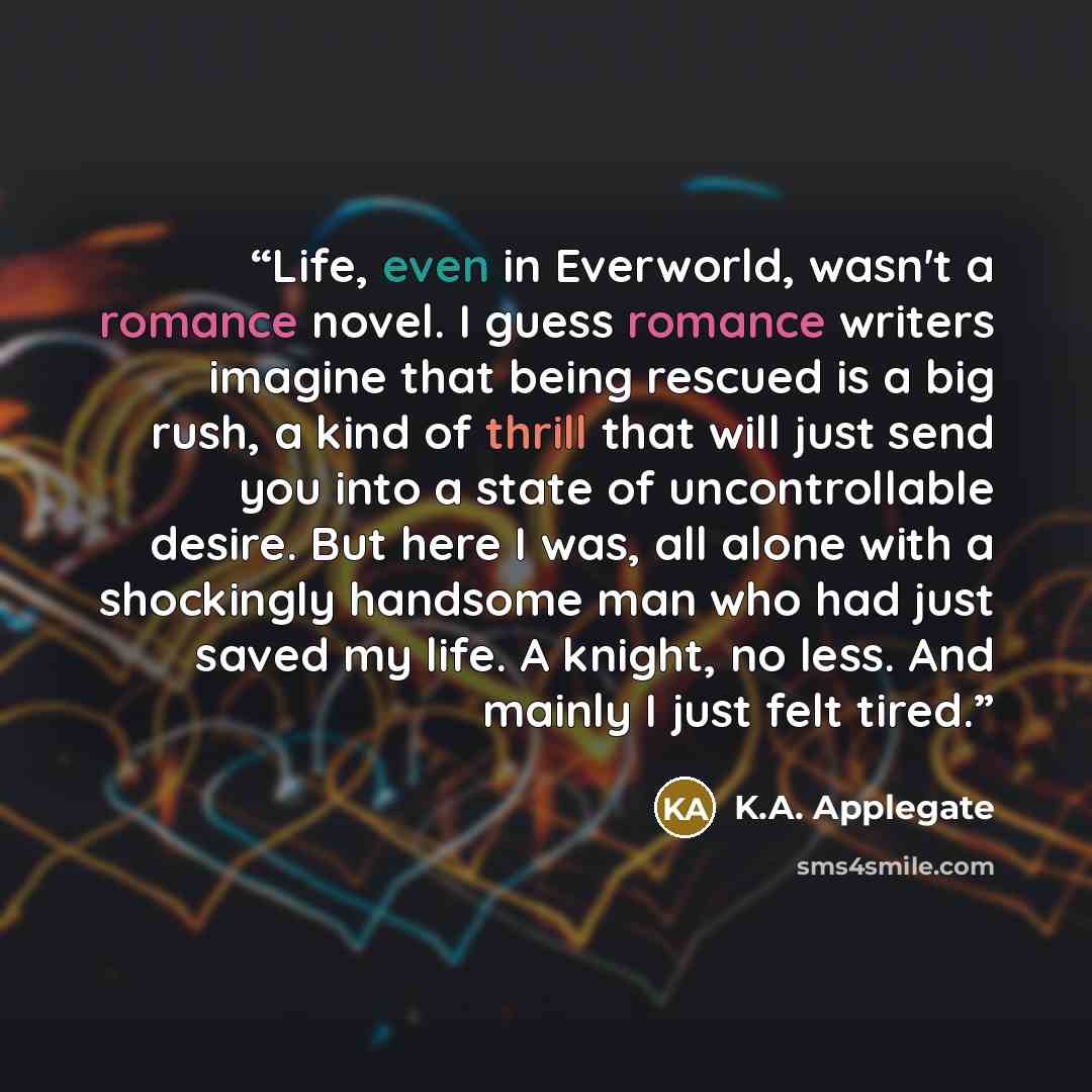 “Life, even in Everworld, wasn't a romance novel. I guess romance writers imagine that being rescued is a big rush, a kind of thrill that will just send you into a state of uncontrollable desire. But here I was, all alone with a shockingly handsome man who had just saved my life. A knight, no less…” quote by K.A. Applegate