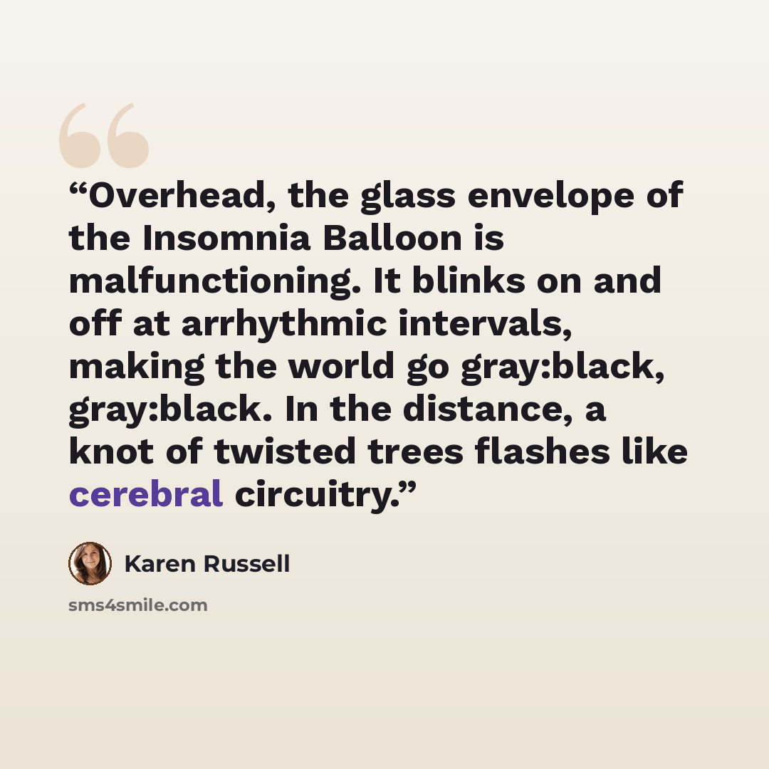 “Overhead, the glass envelope of the Insomnia Balloon is malfunctioning. It blinks on and off at arrhythmic intervals, making the world go gray:black, gray:black. In the distance, a knot of twisted trees flashes like cerebral circuitry.” quote by Karen Russell