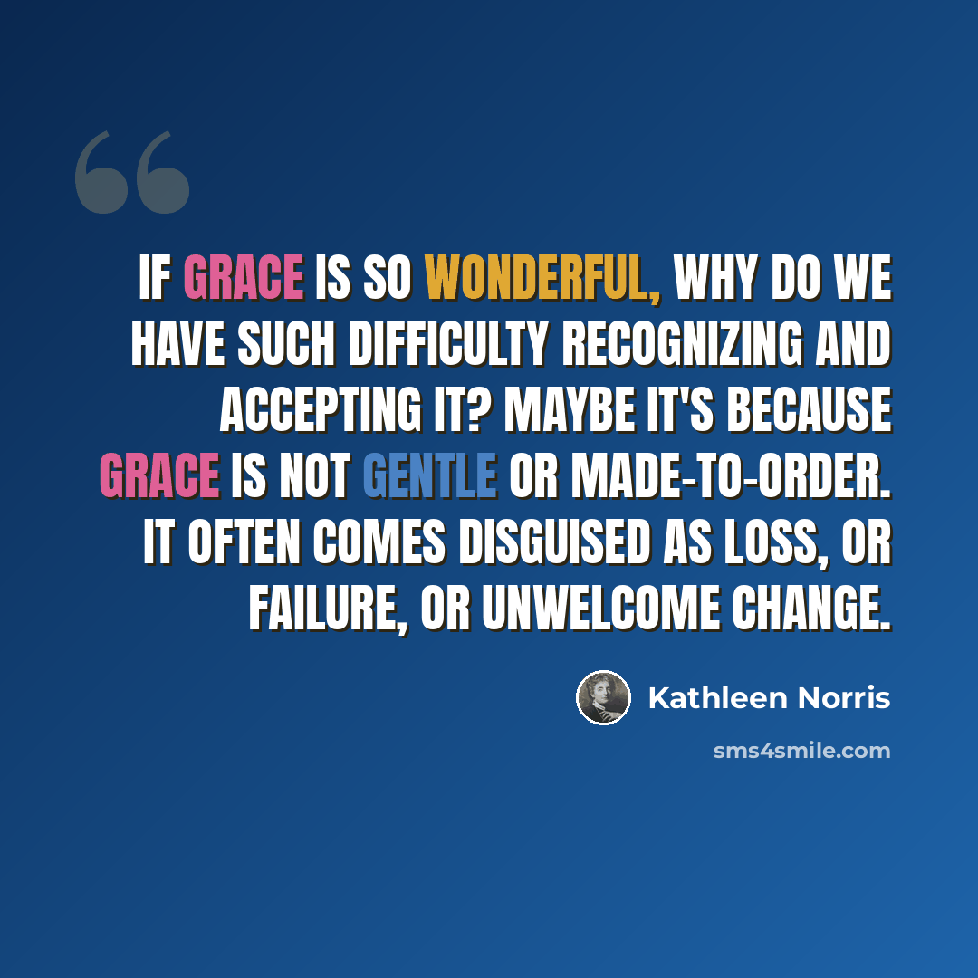 “If grace is so wonderful, why do we have such difficulty recognizing and accepting it? Maybe it's because grace is not gentle or made-to-order. It often comes disguised as loss, or failure, or unwelcome change.” quote by Kathleen Norris