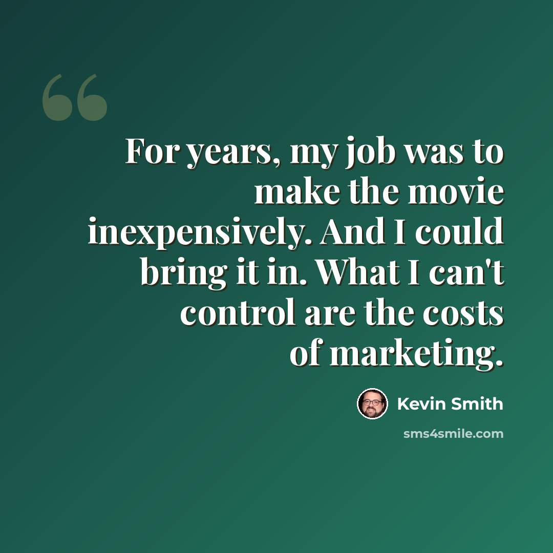 “For years, my job was to make the movie inexpensively. And I could bring it in. What I can't control are the costs of marketing.” quote by Kevin Smith